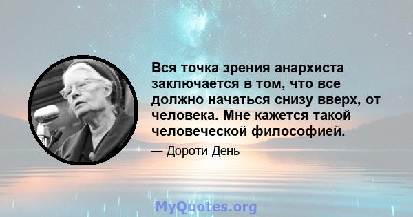 Вся точка зрения анархиста заключается в том, что все должно начаться снизу вверх, от человека. Мне кажется такой человеческой философией.