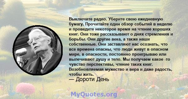 Выключите радио. Уберите свою ежедневную бумагу. Прочитайте один обзор событий в неделю и проведите некоторое время на чтение хороших книг. Они тоже рассказывают о днях стремления и борьбы. Они другие века, а также наши 