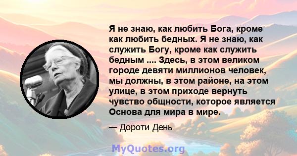 Я не знаю, как любить Бога, кроме как любить бедных. Я не знаю, как служить Богу, кроме как служить бедным .... Здесь, в этом великом городе девяти миллионов человек, мы должны, в этом районе, на этом улице, в этом