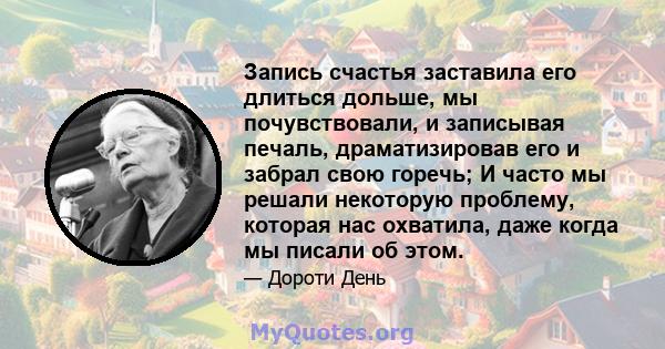 Запись счастья заставила его длиться дольше, мы почувствовали, и записывая печаль, драматизировав его и забрал свою горечь; И часто мы решали некоторую проблему, которая нас охватила, даже когда мы писали об этом.