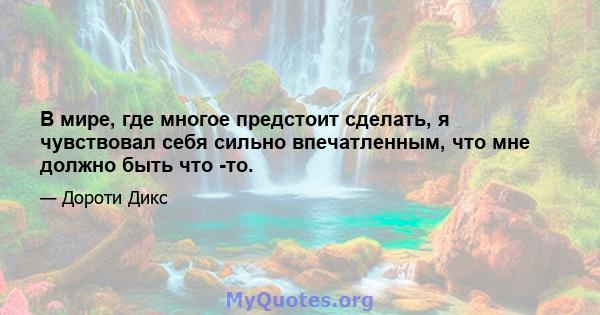 В мире, где многое предстоит сделать, я чувствовал себя сильно впечатленным, что мне должно быть что -то.