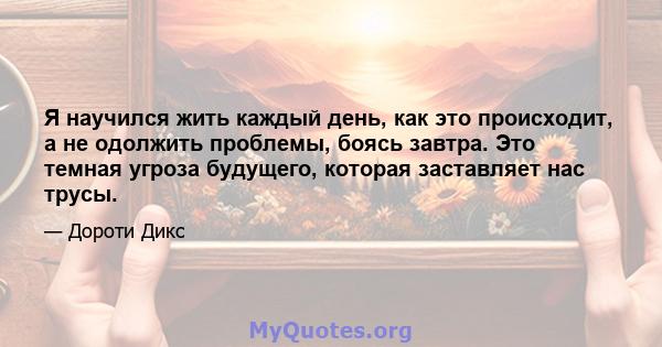 Я научился жить каждый день, как это происходит, а не одолжить проблемы, боясь завтра. Это темная угроза будущего, которая заставляет нас трусы.