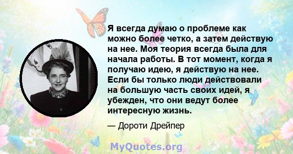 Я всегда думаю о проблеме как можно более четко, а затем действую на нее. Моя теория всегда была для начала работы. В тот момент, когда я получаю идею, я действую на нее. Если бы только люди действовали на большую часть 