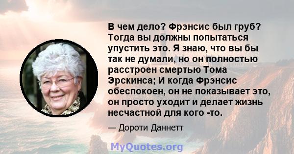 В чем дело? Фрэнсис был груб? Тогда вы должны попытаться упустить это. Я знаю, что вы бы так не думали, но он полностью расстроен смертью Тома Эрскинса; И когда Фрэнсис обеспокоен, он не показывает это, он просто уходит 