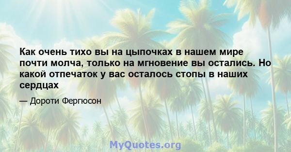 Как очень тихо вы на цыпочках в нашем мире почти молча, только на мгновение вы остались. Но какой отпечаток у вас осталось стопы в наших сердцах