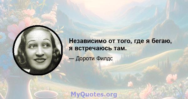 Независимо от того, где я бегаю, я встречаюсь там.