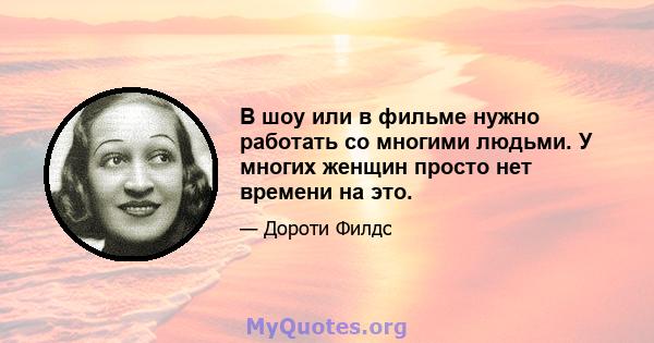 В шоу или в фильме нужно работать со многими людьми. У многих женщин просто нет времени на это.