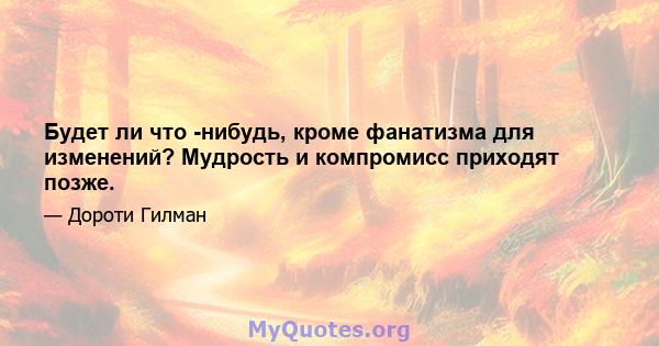 Будет ли что -нибудь, кроме фанатизма для изменений? Мудрость и компромисс приходят позже.