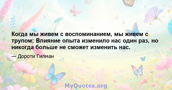 Когда мы живем с воспоминанием, мы живем с трупом; Влияние опыта изменило нас один раз, но никогда больше не сможет изменить нас.