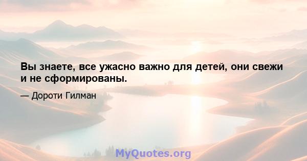 Вы знаете, все ужасно важно для детей, они свежи и не сформированы.