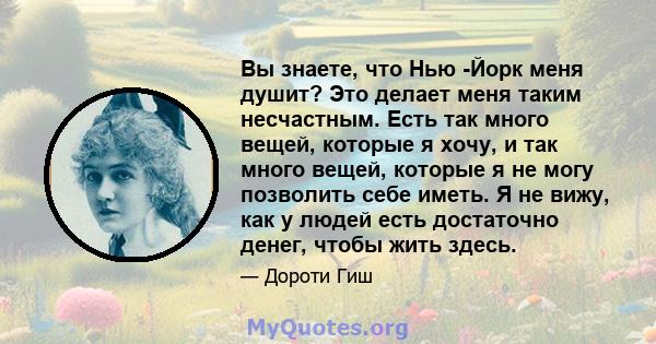 Вы знаете, что Нью -Йорк меня душит? Это делает меня таким несчастным. Есть так много вещей, которые я хочу, и так много вещей, которые я не могу позволить себе иметь. Я не вижу, как у людей есть достаточно денег, чтобы 