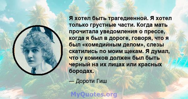 Я хотел быть трагедиенной. Я хотел только грустные части. Когда мать прочитала уведомления о прессе, когда я был в дороге, говоря, что я был «комедийным делом», слезы скатились по моим щекам. Я думал, что у комиков