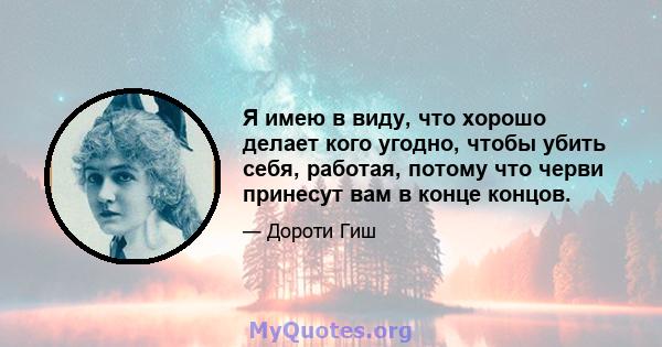 Я имею в виду, что хорошо делает кого угодно, чтобы убить себя, работая, потому что черви принесут вам в конце концов.