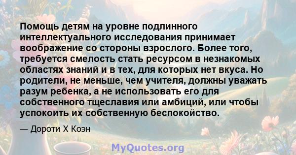 Помощь детям на уровне подлинного интеллектуального исследования принимает воображение со стороны взрослого. Более того, требуется смелость стать ресурсом в незнакомых областях знаний и в тех, для которых нет вкуса. Но