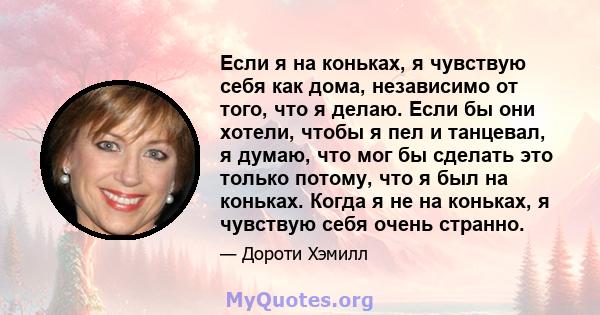 Если я на коньках, я чувствую себя как дома, независимо от того, что я делаю. Если бы они хотели, чтобы я пел и танцевал, я думаю, что мог бы сделать это только потому, что я был на коньках. Когда я не на коньках, я