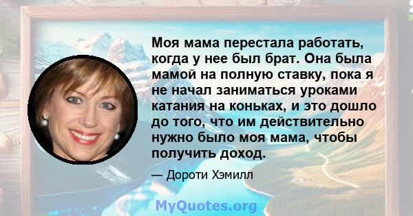 Моя мама перестала работать, когда у нее был брат. Она была мамой на полную ставку, пока я не начал заниматься уроками катания на коньках, и это дошло до того, что им действительно нужно было моя мама, чтобы получить