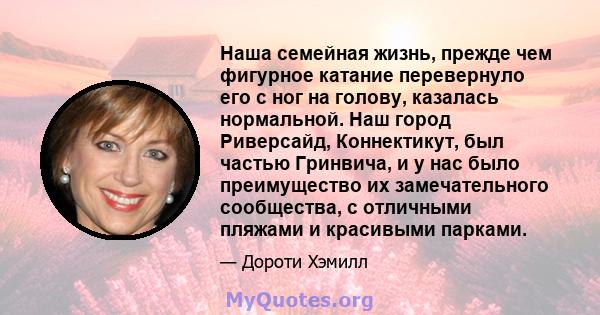 Наша семейная жизнь, прежде чем фигурное катание перевернуло его с ног на голову, казалась нормальной. Наш город Риверсайд, Коннектикут, был частью Гринвича, и у нас было преимущество их замечательного сообщества, с