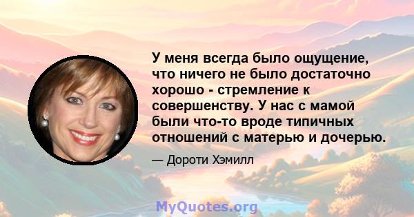 У меня всегда было ощущение, что ничего не было достаточно хорошо - стремление к совершенству. У нас с мамой были что-то вроде типичных отношений с матерью и дочерью.