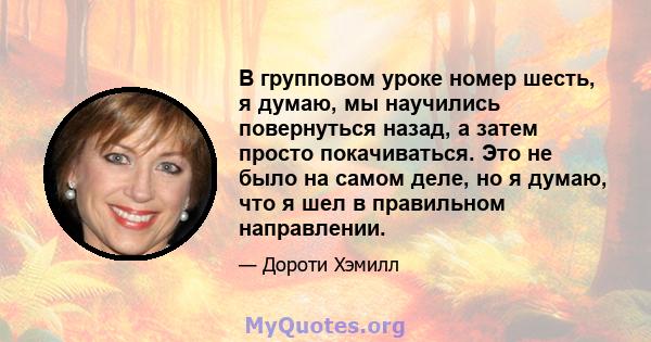 В групповом уроке номер шесть, я думаю, мы научились повернуться назад, а затем просто покачиваться. Это не было на самом деле, но я думаю, что я шел в правильном направлении.