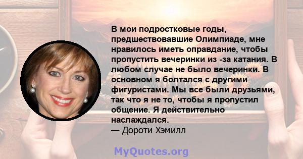 В мои подростковые годы, предшествовавшие Олимпиаде, мне нравилось иметь оправдание, чтобы пропустить вечеринки из -за катания. В любом случае не было вечеринки. В основном я болтался с другими фигуристами. Мы все были