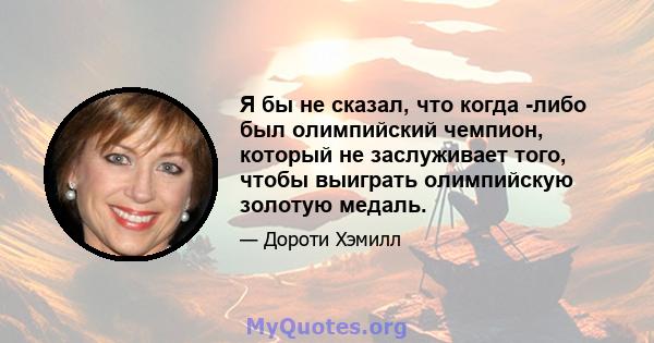 Я бы не сказал, что когда -либо был олимпийский чемпион, который не заслуживает того, чтобы выиграть олимпийскую золотую медаль.