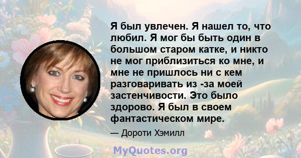 Я был увлечен. Я нашел то, что любил. Я мог бы быть один в большом старом катке, и никто не мог приблизиться ко мне, и мне не пришлось ни с кем разговаривать из -за моей застенчивости. Это было здорово. Я был в своем