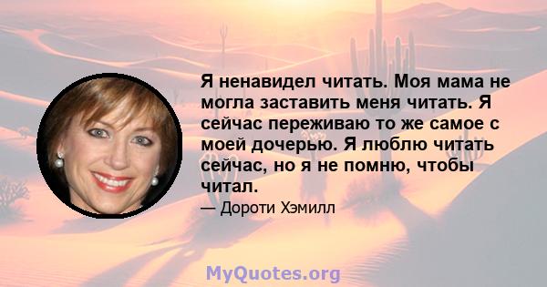 Я ненавидел читать. Моя мама не могла заставить меня читать. Я сейчас переживаю то же самое с моей дочерью. Я люблю читать сейчас, но я не помню, чтобы читал.