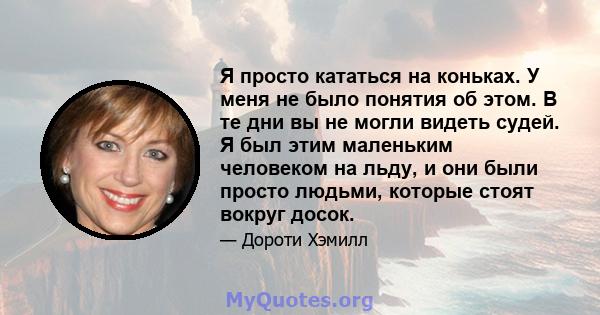 Я просто кататься на коньках. У меня не было понятия об этом. В те дни вы не могли видеть судей. Я был этим маленьким человеком на льду, и они были просто людьми, которые стоят вокруг досок.