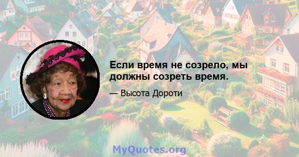 Если время не созрело, мы должны созреть время.