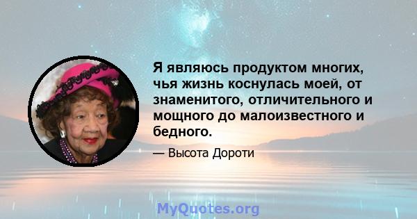 Я являюсь продуктом многих, чья жизнь коснулась моей, от знаменитого, отличительного и мощного до малоизвестного и бедного.