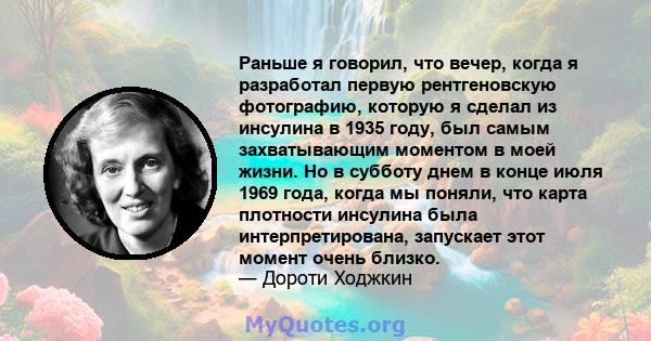 Раньше я говорил, что вечер, когда я разработал первую рентгеновскую фотографию, которую я сделал из инсулина в 1935 году, был самым захватывающим моментом в моей жизни. Но в субботу днем ​​в конце июля 1969 года, когда 