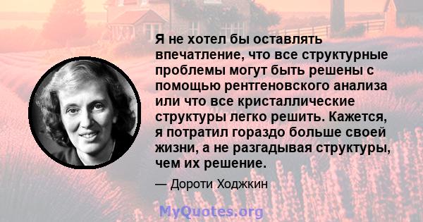 Я не хотел бы оставлять впечатление, что все структурные проблемы могут быть решены с помощью рентгеновского анализа или что все кристаллические структуры легко решить. Кажется, я потратил гораздо больше своей жизни, а