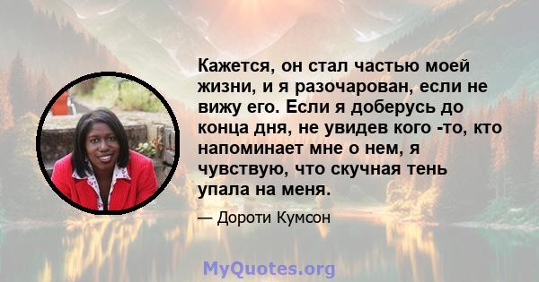 Кажется, он стал частью моей жизни, и я разочарован, если не вижу его. Если я доберусь до конца дня, не увидев кого -то, кто напоминает мне о нем, я чувствую, что скучная тень упала на меня.