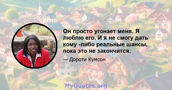 Он просто угонает меня. Я люблю его. И я не смогу дать кому -либо реальные шансы, пока это не закончится.