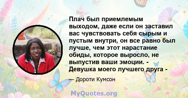 Плач был приемлемым выходом, даже если он заставил вас чувствовать себя сырым и пустым внутри, он все равно был лучше, чем этот нарастание обиды, которое выросло, не выпустив ваши эмоции. - Девушка моего лучшего друга -