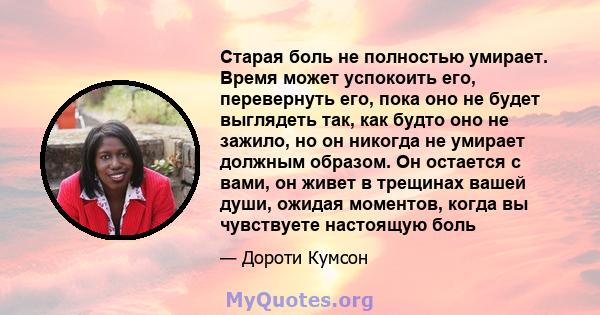 Старая боль не полностью умирает. Время может успокоить его, перевернуть его, пока оно не будет выглядеть так, как будто оно не зажило, но он никогда не умирает должным образом. Он остается с вами, он живет в трещинах