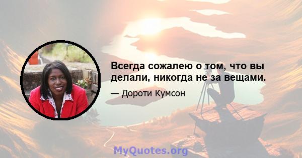 Всегда сожалею о том, что вы делали, никогда не за вещами.