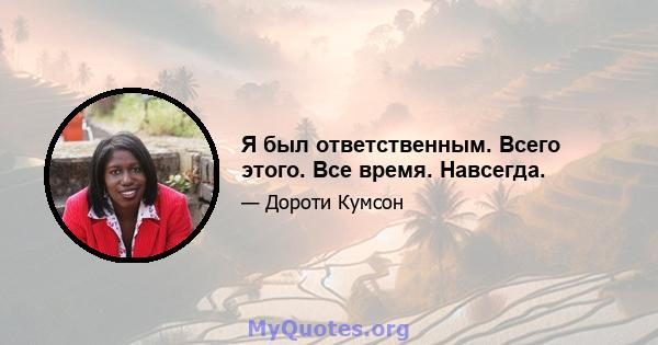 Я был ответственным. Всего этого. Все время. Навсегда.