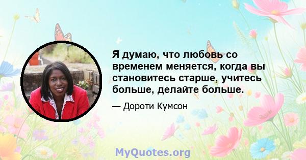 Я думаю, что любовь со временем меняется, когда вы становитесь старше, учитесь больше, делайте больше.