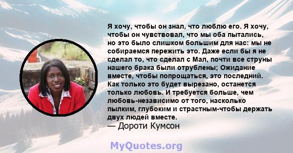 Я хочу, чтобы он знал, что люблю его. Я хочу, чтобы он чувствовал, что мы оба пытались, но это было слишком большим для нас: мы не собираемся пережить это. Даже если бы я не сделал то, что сделал с Мал, почти все струны 