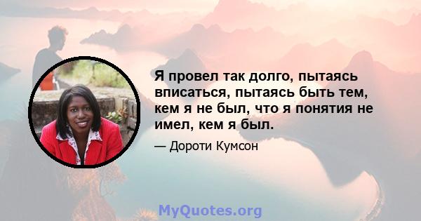 Я провел так долго, пытаясь вписаться, пытаясь быть тем, кем я не был, что я понятия не имел, кем я был.