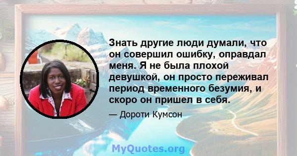 Знать другие люди думали, что он совершил ошибку, оправдал меня. Я не была плохой девушкой, он просто переживал период временного безумия, и скоро он пришел в себя.