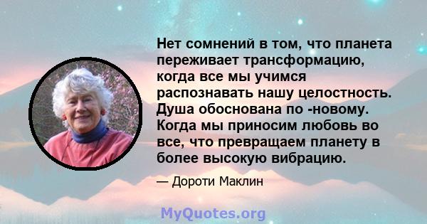 Нет сомнений в том, что планета переживает трансформацию, когда все мы учимся распознавать нашу целостность. Душа обоснована по -новому. Когда мы приносим любовь во все, что превращаем планету в более высокую вибрацию.