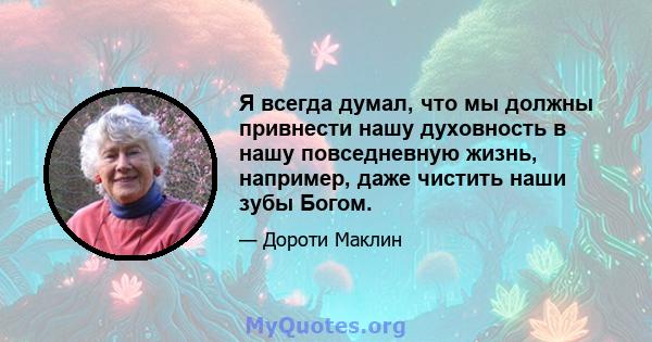 Я всегда думал, что мы должны привнести нашу духовность в нашу повседневную жизнь, например, даже чистить наши зубы Богом.