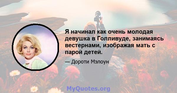 Я начинал как очень молодая девушка в Голливуде, занимаясь вестернами, изображая мать с парой детей.