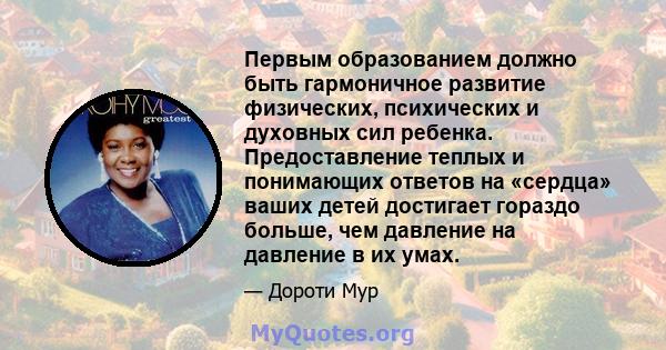 Первым образованием должно быть гармоничное развитие физических, психических и духовных сил ребенка. Предоставление теплых и понимающих ответов на «сердца» ваших детей достигает гораздо больше, чем давление на давление