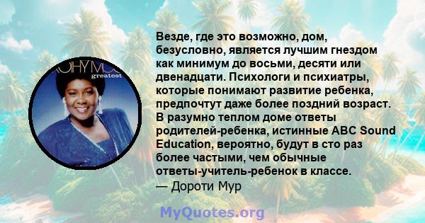 Везде, где это возможно, дом, безусловно, является лучшим гнездом как минимум до восьми, десяти или двенадцати. Психологи и психиатры, которые понимают развитие ребенка, предпочтут даже более поздний возраст. В разумно