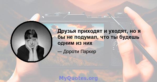 Друзья приходят и уходят, но я бы не подумал, что ты будешь одним из них