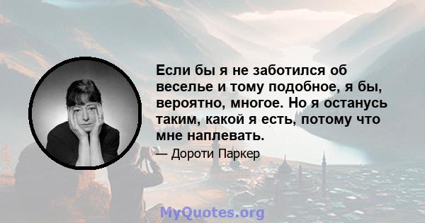 Если бы я не заботился об веселье и тому подобное, я бы, вероятно, многое. Но я останусь таким, какой я есть, потому что мне наплевать.