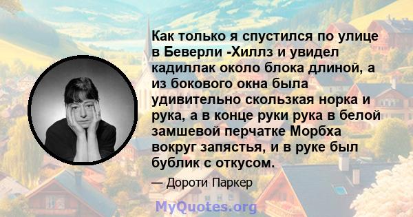 Как только я спустился по улице в Беверли -Хиллз и увидел кадиллак около блока длиной, а из бокового окна была удивительно скользкая норка и рука, а в конце руки рука в белой замшевой перчатке Морбха вокруг запястья, и